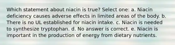 Which statement about niacin is true? Select one: a. Niacin deficiency causes adverse effects in limited areas of the body. b. There is no UL established for niacin intake. c. Niacin is needed to synthesize tryptophan. d. No answer is correct. e. Niacin is important in the production of energy from dietary nutrients.