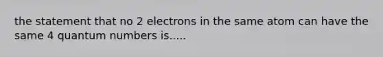 the statement that no 2 electrons in the same atom can have the same 4 quantum numbers is.....