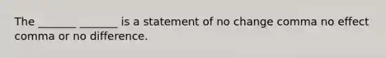 The​ _______ _______ is a statement of no change comma no effect comma or no difference.