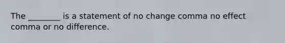 The ________ is a statement of no change comma no effect comma or no difference.