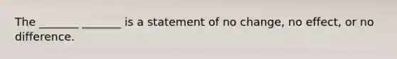 The​ _______ _______ is a statement of no change, no effect, or no difference.