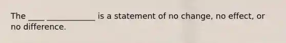 The ____ ____________ is a statement of no​ change, no​ effect, or no difference.