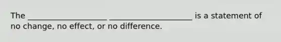 The ____________________ _____________________ is a statement of no change, no effect, or no difference.