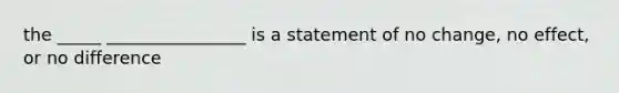 the _____ ________________ is a statement of no change, no effect, or no difference