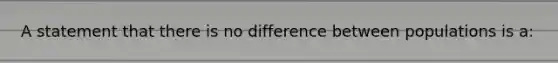 A statement that there is no difference between populations is a: