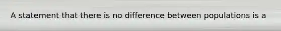 A statement that there is no difference between populations is a