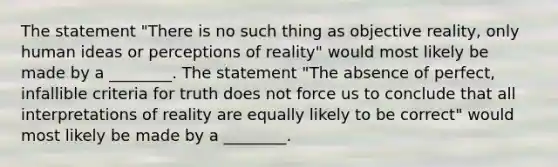 The statement "There is no such thing as objective reality, only human ideas or perceptions of reality" would most likely be made by a ________. The statement "The absence of perfect, infallible criteria for truth does not force us to conclude that all interpretations of reality are equally likely to be correct" would most likely be made by a ________.