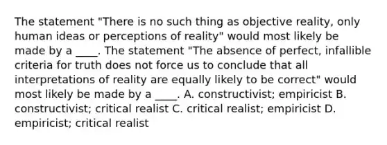 The statement "There is no such thing as objective reality, only human ideas or perceptions of reality" would most likely be made by a ____. The statement "The absence of perfect, infallible criteria for truth does not force us to conclude that all interpretations of reality are equally likely to be correct" would most likely be made by a ____. A. constructivist; empiricist B. constructivist; critical realist C. critical realist; empiricist D. empiricist; critical realist