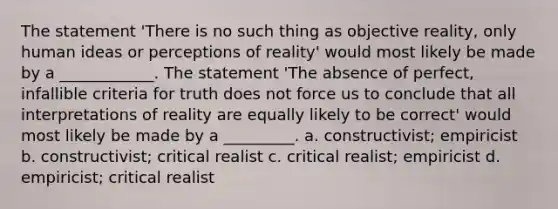 The statement 'There is no such thing as objective reality, only human ideas or perceptions of reality' would most likely be made by a ____________. The statement 'The absence of perfect, infallible criteria for truth does not force us to conclude that all interpretations of reality are equally likely to be correct' would most likely be made by a _________. a. constructivist; empiricist b. constructivist; critical realist c. critical realist; empiricist d. empiricist; critical realist