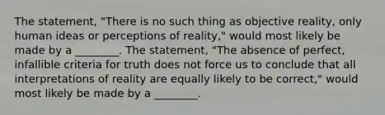 The statement, "There is no such thing as objective reality, only human ideas or perceptions of reality," would most likely be made by a ________. The statement, "The absence of perfect, infallible criteria for truth does not force us to conclude that all interpretations of reality are equally likely to be correct," would most likely be made by a ________.