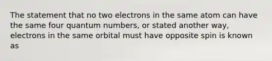 The statement that no two electrons in the same atom can have the same four quantum numbers, or stated another way, electrons in the same orbital must have opposite spin is known as