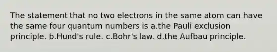 The statement that no two electrons in the same atom can have the same four quantum numbers is a.the Pauli exclusion principle. b.Hund's rule. c.Bohr's law. d.the Aufbau principle.