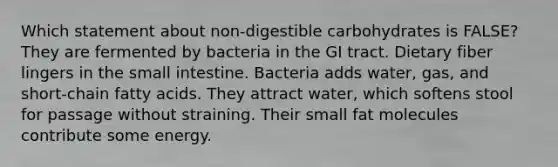 Which statement about non-digestible carbohydrates is FALSE? They are fermented by bacteria in the GI tract. Dietary fiber lingers in the small intestine. Bacteria adds water, gas, and short-chain fatty acids. They attract water, which softens stool for passage without straining. Their small fat molecules contribute some energy.