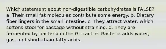 Which statement about non-digestible carbohydrates is FALSE? a. Their small fat molecules contribute some energy. b. Dietary fiber lingers in the small intestine. c. They attract water, which softens stool for passage without straining. d. They are fermented by bacteria in the GI tract. e. Bacteria adds water, gas, and short-chain fatty acids.