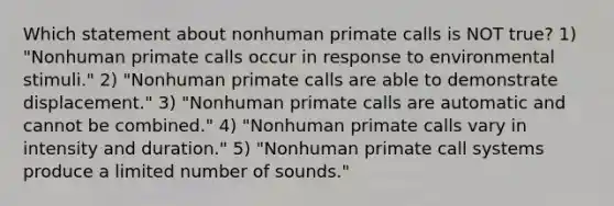 Which statement about nonhuman primate calls is NOT true? 1) "Nonhuman primate calls occur in response to environmental stimuli." 2) "Nonhuman primate calls are able to demonstrate displacement." 3) "Nonhuman primate calls are automatic and cannot be combined." 4) "Nonhuman primate calls vary in intensity and duration." 5) "Nonhuman primate call systems produce a limited number of sounds."