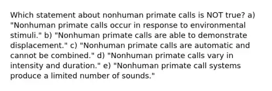 Which statement about nonhuman primate calls is NOT true? a) "Nonhuman primate calls occur in response to environmental stimuli." b) "Nonhuman primate calls are able to demonstrate displacement." c) "Nonhuman primate calls are automatic and cannot be combined." d) "Nonhuman primate calls vary in intensity and duration." e) "Nonhuman primate call systems produce a limited number of sounds."