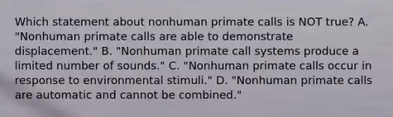 Which statement about nonhuman primate calls is NOT true? A. "Nonhuman primate calls are able to demonstrate displacement." B. "Nonhuman primate call systems produce a limited number of sounds." C. "Nonhuman primate calls occur in response to environmental stimuli." D. "Nonhuman primate calls are automatic and cannot be combined."