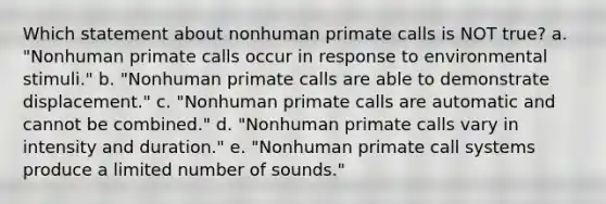 Which statement about nonhuman primate calls is NOT true? a. "Nonhuman primate calls occur in response to environmental stimuli." b. "Nonhuman primate calls are able to demonstrate displacement." c. "Nonhuman primate calls are automatic and cannot be combined." d. "Nonhuman primate calls vary in intensity and duration." e. "Nonhuman primate call systems produce a limited number of sounds."