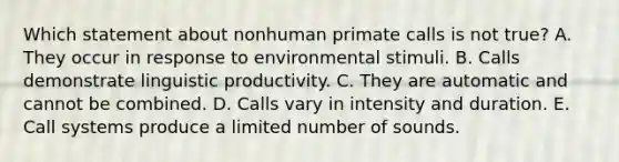 Which statement about nonhuman primate calls is not true? A. They occur in response to environmental stimuli. B. Calls demonstrate linguistic productivity. C. They are automatic and cannot be combined. D. Calls vary in intensity and duration. E. Call systems produce a limited number of sounds.