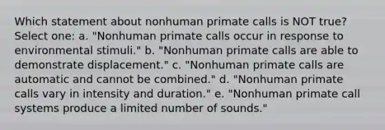 Which statement about nonhuman primate calls is NOT true? Select one: a. "Nonhuman primate calls occur in response to environmental stimuli." b. "Nonhuman primate calls are able to demonstrate displacement." c. "Nonhuman primate calls are automatic and cannot be combined." d. "Nonhuman primate calls vary in intensity and duration." e. "Nonhuman primate call systems produce a limited number of sounds."