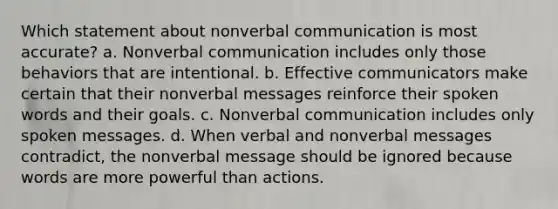 Which statement about nonverbal communication is most accurate? a. Nonverbal communication includes only those behaviors that are intentional. b. Effective communicators make certain that their nonverbal messages reinforce their spoken words and their goals. c. Nonverbal communication includes only spoken messages. d. When verbal and nonverbal messages contradict, the nonverbal message should be ignored because words are more powerful than actions.