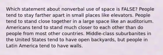 Which statement about nonverbal use of space is FALSE? People tend to stay farther apart in small places like elevators. People tend to stand close together in a large space like an auditorium. Americans tend to stand much closer to each other than do people from most other countries. Middle-class suburbanites in the United States tend to have open backyards, but people in Latin America tend to have walls.