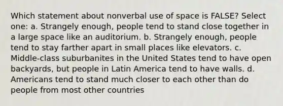 Which statement about nonverbal use of space is FALSE? Select one: a. Strangely enough, people tend to stand close together in a large space like an auditorium. b. Strangely enough, people tend to stay farther apart in small places like elevators. c. Middle-class suburbanites in the United States tend to have open backyards, but people in Latin America tend to have walls. d. Americans tend to stand much closer to each other than do people from most other countries