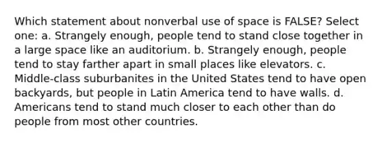 Which statement about nonverbal use of space is FALSE? Select one: a. Strangely enough, people tend to stand close together in a large space like an auditorium. b. Strangely enough, people tend to stay farther apart in small places like elevators. c. Middle-class suburbanites in the United States tend to have open backyards, but people in Latin America tend to have walls. d. Americans tend to stand much closer to each other than do people from most other countries.