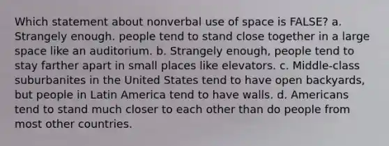 Which statement about nonverbal use of space is FALSE? a. Strangely enough. people tend to stand close together in a large space like an auditorium. b. Strangely enough, people tend to stay farther apart in small places like elevators. c. Middle-class suburbanites in the United States tend to have open backyards, but people in Latin America tend to have walls. d. Americans tend to stand much closer to each other than do people from most other countries.