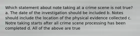 Which statement about note taking at a crime scene is not true? a. The date of the investigation should be included b. Notes should include the location of the physical evidence collected c. Notre taking starts after all crime scene processing has been completed d. All of the above are true