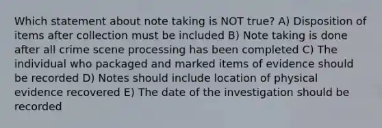 Which statement about note taking is NOT true? A) Disposition of items after collection must be included B) Note taking is done after all crime scene processing has been completed C) The individual who packaged and marked items of evidence should be recorded D) Notes should include location of physical evidence recovered E) The date of the investigation should be recorded