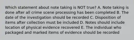 Which statement about note taking is NOT true? A. Note taking is done after all crime scene processing has been completed B. The date of the investigation should be recorded C. Disposition of items after collection must be included D. Notes should include location of physical evidence recovered E. The individual who packaged and marked items of evidence should be recorded