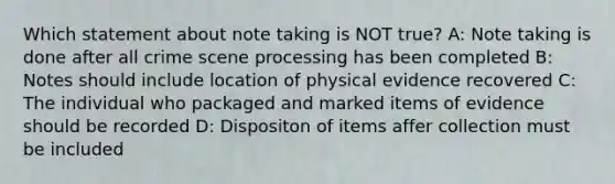 Which statement about note taking is NOT true? A: Note taking is done after all crime scene processing has been completed B: Notes should include location of physical evidence recovered C: The individual who packaged and marked items of evidence should be recorded D: Dispositon of items affer collection must be included