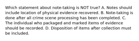 Which statement about​ note-taking is NOT​ true? A. Notes should include location of physical evidence recovered. B. Note-taking is done after all crime scene processing has been completed. C. The individual who packaged and marked items of evidence should be recorded. D. Disposition of items after collection must be included.