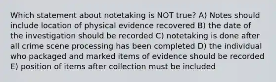 Which statement about notetaking is NOT true? A) Notes should include location of physical evidence recovered B) the date of the investigation should be recorded C) notetaking is done after all crime scene processing has been completed D) the individual who packaged and marked items of evidence should be recorded E) position of items after collection must be included