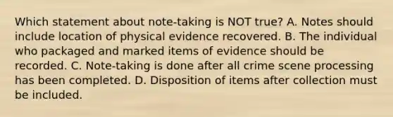 Which statement about​ note-taking is NOT​ true? A. Notes should include location of physical evidence recovered. B. The individual who packaged and marked items of evidence should be recorded. C. ​Note-taking is done after all crime scene processing has been completed. D. Disposition of items after collection must be included.