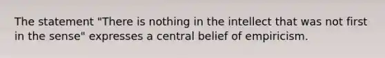 The statement "There is nothing in the intellect that was not first in the sense" expresses a central belief of empiricism.