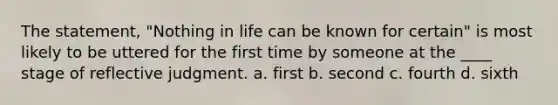 The statement, "Nothing in life can be known for certain" is most likely to be uttered for the first time by someone at the ____ stage of reflective judgment.​ a. ​first b. ​second c. ​fourth d. ​sixth