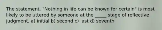 The statement, "Nothing in life can be known for certain" is most likely to be uttered by someone at the _____ stage of reflective judgment. a) initial b) second c) last d) seventh