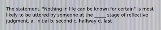 The statement, "Nothing in life can be known for certain" is most likely to be uttered by someone at the _____ stage of reflective judgment. a. initial b. second c. halfway d. last