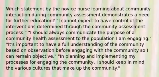 Which statement by the novice nurse learning about community interaction during community assessment demonstrates a need for further education? "I cannot expect to have control of the interventions determined through the community assessment process." "I should always communicate the purpose of a community health assessment to the population I am engaging." "It's important to have a full understanding of the community based on observation before engaging with the community so I can remain objective." "In planning and implementing my processes for engaging the community, I should keep in mind the various cultures that make up the community."