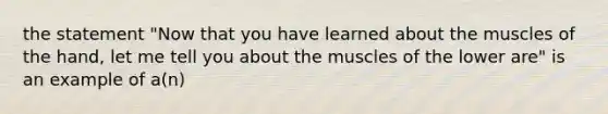 the statement "Now that you have learned about the muscles of the hand, let me tell you about the muscles of the lower are" is an example of a(n)