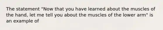 The statement "Now that you have learned about the muscles of the hand, let me tell you about the muscles of the lower arm" is an example of