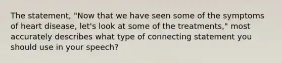 The statement, "Now that we have seen some of the symptoms of heart disease, let's look at some of the treatments," most accurately describes what type of connecting statement you should use in your speech?