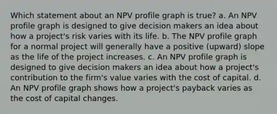 Which statement about an NPV profile graph is true? a. An NPV profile graph is designed to give decision makers an idea about how a project's risk varies with its life. b. The NPV profile graph for a normal project will generally have a positive (upward) slope as the life of the project increases. c. An NPV profile graph is designed to give decision makers an idea about how a project's contribution to the firm's value varies with the cost of capital. d. An NPV profile graph shows how a project's payback varies as the cost of capital changes.