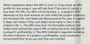 Which statement about the NPV is true? a. If you draw an NPV profile for one project, you will see that if the cost of capital is less than the IRR, the NPV will be positive. b. A project's NPV depends on the total amount of cash flows the project produces, but because the cash flows are discounted at the cost of capital, it does not matter if the cash flows occur early or late in the project's life. c. The NPV was once the favourite method, but today most authorities regard IRR as being the best indicator of a project's profitability. d. The NPV method is regarded as being the best indicator of a project's profitability; most academics recommend that firms use only this one method.