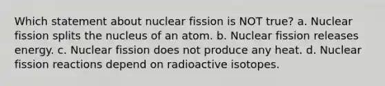 Which statement about nuclear fission is NOT true? a. Nuclear fission splits the nucleus of an atom. b. Nuclear fission releases energy. c. Nuclear fission does not produce any heat. d. Nuclear fission reactions depend on radioactive isotopes.