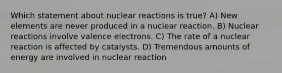 Which statement about nuclear reactions is true? A) New elements are never produced in a nuclear reaction. B) Nuclear reactions involve valence electrons. C) The rate of a nuclear reaction is affected by catalysts. D) Tremendous amounts of energy are involved in nuclear reaction