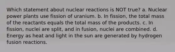 Which statement about nuclear reactions is NOT true? a. Nuclear power plants use fission of uranium. b. In fission, the total mass of the reactants equals the total mass of the products. c. In fission, nuclei are split, and in fusion, nuclei are combined. d. Energy as heat and light in the sun are generated by hydrogen fusion reactions.