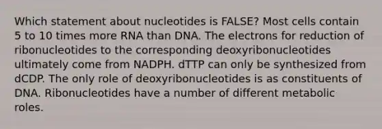 Which statement about nucleotides is FALSE? Most cells contain 5 to 10 times more RNA than DNA. The electrons for reduction of ribonucleotides to the corresponding deoxyribonucleotides ultimately come from NADPH. dTTP can only be synthesized from dCDP. The only role of deoxyribonucleotides is as constituents of DNA. Ribonucleotides have a number of different metabolic roles.